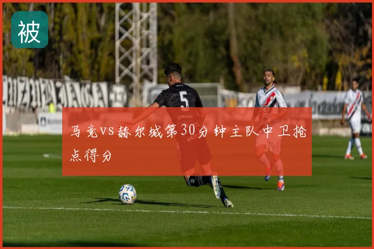 马竞vs赫尔城第30分钟主队中卫抢点得分