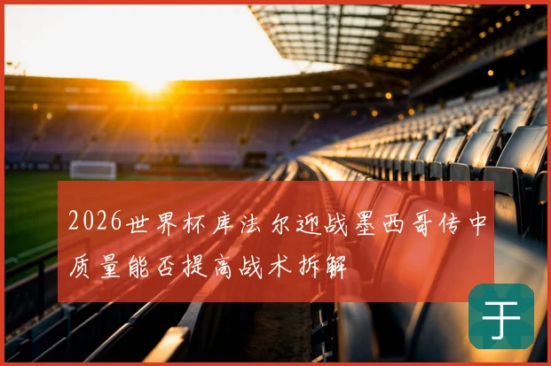 2026世界杯库法尔迎战墨西哥传中质量能否提高战术拆解